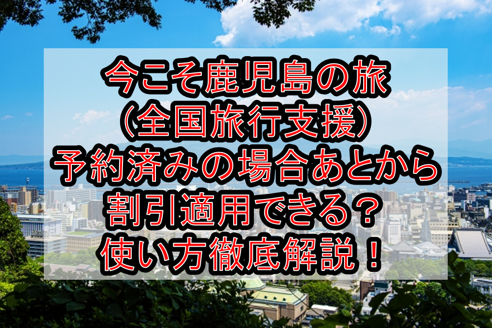 今こそ鹿児島の旅(全国旅行支援)予約済みの場合あとから割引適用できる？使い方徹底解説！