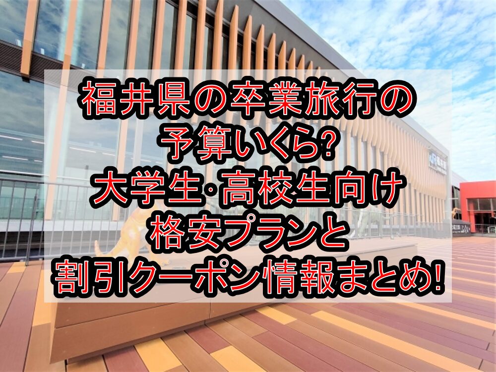 福井県の卒業旅行の予算いくら?大学生･高校生向け格安プランと割引クーポン情報まとめ!
