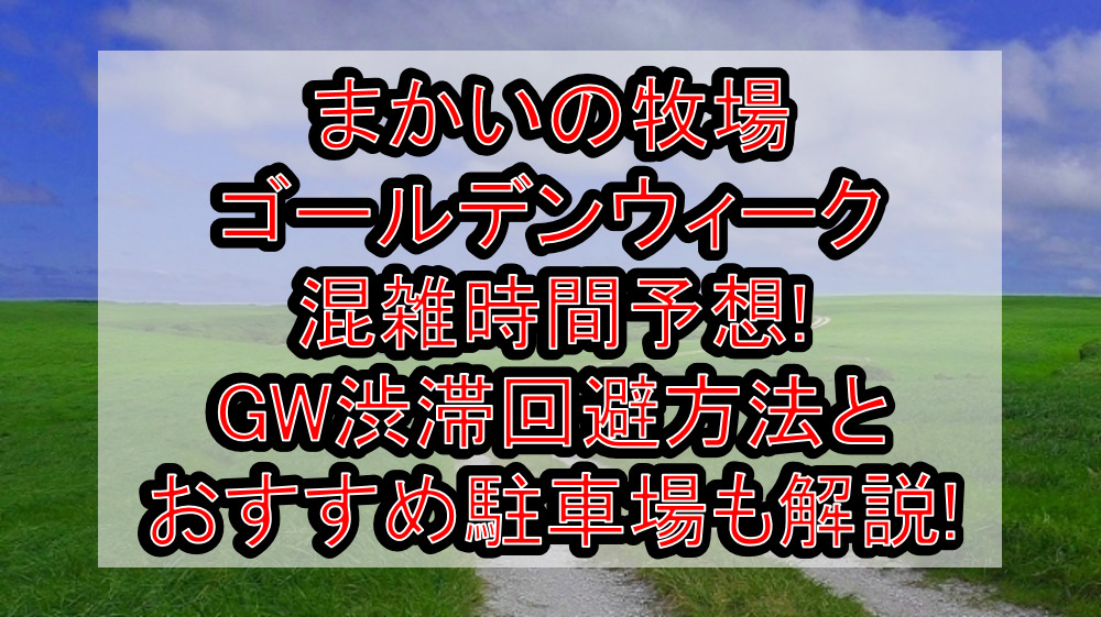 まかいの牧場ゴールデンウィーク混雑時間予想!GW渋滞回避方法とおすすめ駐車場も解説!