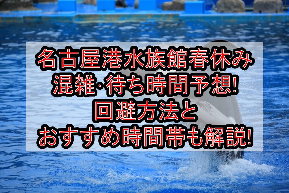 名古屋港水族館春休み混雑･待ち時間予想!回避方法とおすすめ時間帯も解説!