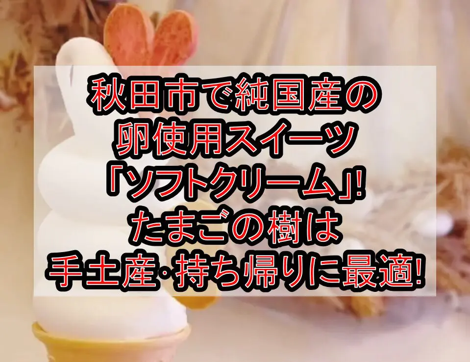 秋田市で純国産の卵使用スイーツ「ソフトクリーム」!たまごの樹は手土産･持ち帰りに最適!