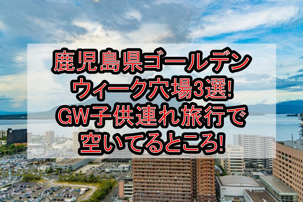 鹿児島県ゴールデンウィーク穴場3選!GW子供連れ旅行で空いてるところ!