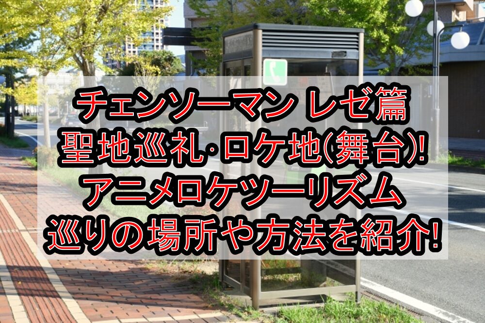 チェンソーマン レゼ篇聖地巡礼・ロケ地(舞台)!アニメロケツーリズム巡りの場所や方法を徹底紹介!